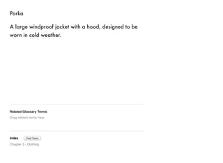Parka 
A large windproof jacket with a hood, designed to be 
worn in cold weather. 
Related Glossary Terms 
Drag related terms here 
Index 
Find Term 
Chapter 3 - Clothing 
 