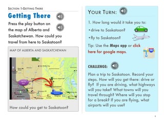 SECTION 1-GETTING THERE 
Getting There 
4 
Press the play button on 
the map of Alberta and 
Saskatchewan. How could you 
travel from here to Saskatoon? 
MAP OF ALBERTA AND SASKATCHEWAN 
How could you get to Saskatoon? 
YOUR TURN: 
1. How long would it take you to: 
•drive to Saskatoon? 
•fly to Saskatoon? 
Tip: Use the Maps app or click 
here for google maps. 
CHALLENGE: 
Plan a trip to Saskatoon. Record your 
steps. How will you get there: drive or 
fly? If you are driving, what highways 
will you take? What towns will you 
travel through? Where will you stop 
for a break? If you are flying, what 
airports will you use? 
 