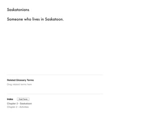 Saskatonians 
Someone who lives in Saskatoon. 
Related Glossary Terms 
Drag related terms here 
Index 
Find Term 
Chapter 2 - Saskatoon 
Chapter 2 - Activities 
 