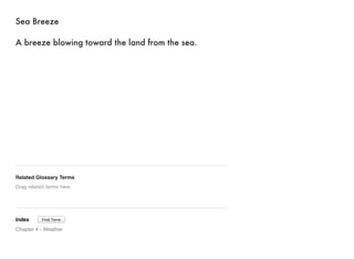 Sea Breeze 
A breeze blowing toward the land from the sea. 
Related Glossary Terms 
Drag related terms here 
Index 
Find Term 
Chapter 4 - Weather 
 