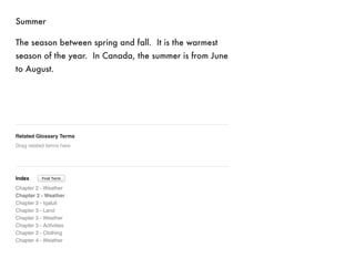 Summer 
The season between spring and fall. It is the warmest 
season of the year. In Canada, the summer is from June 
to August. 
Related Glossary Terms 
Drag related terms here 
Index 
Find Term 
Chapter 2 - Weather 
Chapter 2 - Weather 
Chapter 3 - Iqaluit 
Chapter 3 - Land 
Chapter 3 - Weather 
Chapter 3 - Activities 
Chapter 3 - Clothing 
Chapter 4 - Weather 
 