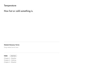 Temperature 
How hot or cold something is. 
Related Glossary Terms 
Drag related terms here 
Index 
Find Term 
Chapter 3 - Weather 
Chapter 3 - Clothing 
Chapter 4 - Weather 
 
