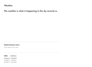 Weather 
The weather is what is happening in the sky around us. 
Related Glossary Terms 
Drag related terms here 
Index 
Find Term 
Chapter 2 - Weather 
Chapter 2 - Clothing 
Chapter 4 - Activities 
 
