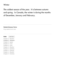 Winter 
The coldest season of the year. It is between autumn 
and spring. In Canada, the winter is during the months 
of December, January and February. 
Related Glossary Terms 
Drag related terms here 
Index 
Find Term 
Chapter 2 - Weather 
Chapter 2 - Weather 
Chapter 3 - Iqaluit 
Chapter 3 - Land 
Chapter 3 - Land 
Chapter 3 - Weather 
Chapter 3 - Activities 
Chapter 3 - Clothing 
Chapter 4 - Weather 
Chapter 4 - Activities 
