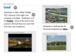SECTION 2-LAND 
Land 
Saskatoon is built beside the 
the South Saskatchewan River. 
5 
Saskatoon is often called “Bridge 
City” because it has eight river 
crossings or bridges. Saskatoon is on 
the Prairies. Most of the land on the 
prairies is flat but there are some hills 
and trees near Saskatoon. 
WATCH: A Visual Portrait of Saskatoon 
Saskatoon: The South Saskatchewan River 
Saskatoon: University Bridge 
 