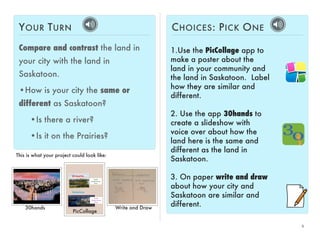 6 
YOUR TURN 
Compare and contrast the land in 
your city with the land in 
Saskatoon. 
•How is your city the same or 
different as Saskatoon? 
•Is there a river? 
•Is it on the Prairies? 
CHOICES: PICK ONE 
1.Use the PicCollage app to 
make a poster about the 
land in your community and 
the land in Saskatoon. Label 
how they are similar and 
different. 
2. Use the app 30hands to 
create a slideshow with 
voice over about how the 
land here is the same and 
different as the land in 
Saskatoon. 
3. On paper write and draw 
about how your city and 
Saskatoon are similar and 
different. 
This is what your project could look like: 
30hands 
PicCollage 
Write and Draw 
 