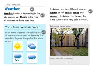 SECTION 3-WEATHER 
Weather 
7 
Saskatoon has four different seasons: 
autumn or fall, winter, spring and 
summer. Saskatoon can be very hot 
in the summer and very cold in winter. 
SASKATOON: The Four Seasons 
A sunny autumn day in Saskatoon. 
Weather is what is happening in the 
sky around us. Climate is the type 
of weather we have over time. 
YOUR TURN: WEATHER WORDS 
Look at the weather symbols below. 
What are some words to describe the 
weather? Tap on the symbol for more 
words. 
 