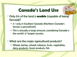 Canada’s Land Use
Only 5% of the land is arable (capable of being
farmed)?
– 5 = only in Southern Canada (Northern Canada’s
terrain is permafrost!)
– This is actually a large amount, considering Canada is
the world’s 2nd
largest country
What are the major agricultural products?
– Wheat, barley, oilseed, tobacco, fruits, vegetables,
dairy products, forest products, fish
 