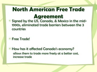 North American Free Trade
Agreement
Signed by the US, Canada, & Mexico in the mid-
1990s, eliminated trade barriers between the 3
countries
Free Trade!
How has it affected Canada’s economy?
allows them to trade more freely at a better cost,
increase trade
 