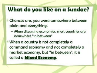 What do you like on a Sundae?
Chances are, you were somewhere between
plain and everything.
– When discussing economies, most countries are
somewhere “in between”
When a country is not completely a
command economy and not completely a
market economy, but “in between”, it is
called a Mixed Economy.
 