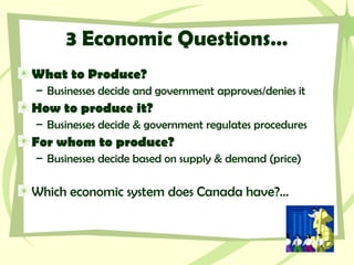 3 Economic Questions…
What to Produce?
– Businesses decide and government approves/denies it
How to produce it?
– Businesses decide & government regulates procedures
For whom to produce?
– Businesses decide based on supply & demand (price)
Which economic system does Canada have?…
 