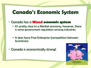 Canada’s Economic System
Canada has a Mixed economic system
– It’s pretty close to a Market economy; however, there
is some government regulation among industries
– It does have Free Enterprise (competition between
businesses)
Canada is economically strong!
 