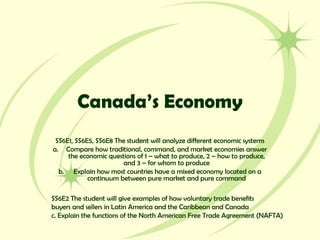 Canada’s Economy
SS6E1, SS6E5, SS6E8 The student will analyze different economic systems
a. Compare how traditional, command, and market economies answer
the economic questions of 1 – what to produce, 2 – how to produce,
and 3 – for whom to produce
b. Explain how most countries have a mixed economy located on a
continuum between pure market and pure command
SS6E2 The student will give examples of how voluntary trade benefits
buyers and sellers in Latin America and the Caribbean and Canada
c. Explain the functions of the North American Free Trade Agreement (NAFTA)
 