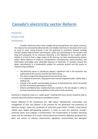 Canada’s electricity sector Reform
Priyank Jain
Ratanjeet Singh
Pankaj Rathee
Canada’s electricity sector faces a bright and promising future. For nearly a century,
the industry has consistently delivered safe and reliable electricity to Canadians from coast
to coast to coast. Going forward, it has the potential to contribute towards meeting
Canada’s global environmental commitments, while also contributing to the recovery and
long term prosperity of our economy Electricity is the lifeblood of our modern world.
Indeed, it is hard to find a single aspect of life that has not been transformed by electric
power. Many advances in medicine, transportation, manufacturing, communications, and
information technology were attainable because of electricity. In societies around the
globe, electrification is a fundamental catalyst for economic growth and the means to
improve living conditions.
• The electricity sector in Canada has played a significant role in the economic and
political life of the country since the late 19th century.
• The sector is organized along provincial and territorial lines.
• In a majority of provinces, large government-owned integrated public utilities play a
leading role.
• Canada is the world's second-largest producer of hydroelectricity, which accounted
for 63% of all electric generation in 2011.
• Ontario and Alberta have created electricity markets in the last decade in order to
increase investment and competition in this sector of the economy.
Electricity is viewed by many as a “public good”, meaning that every person should be able to
consume electricity without reducing its availability to others.
Section 92A(1)(c) of the Constitution Act, 1867 places “development, conservation and
management of sites and facilities in the province for the generation and production of
electrical energy” under the jurisdiction of provincial governments. Initially, crown-owned
utilities were largely self-regulating However, in order to meet this potential, Canada’s
electricity sector must undergo a transformation. The transformation of Canada’s electricity
sector and the realization of its social, environmental and economic objectives go beyond the
plans and actions of industry. Governments, regulators, environmental and aboriginal
 