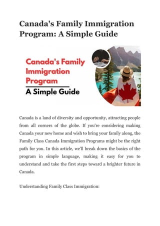 Canada's Family Immigration
Program: A Simple Guide
Canada is a land of diversity and opportunity, attracting people
from all corners of the globe. If you're considering making
Canada your new home and wish to bring your family along, the
Family Class Canada Immigration Programs might be the right
path for you. In this article, we'll break down the basics of the
program in simple language, making it easy for you to
understand and take the first steps toward a brighter future in
Canada.
Understanding Family Class Immigration:
 