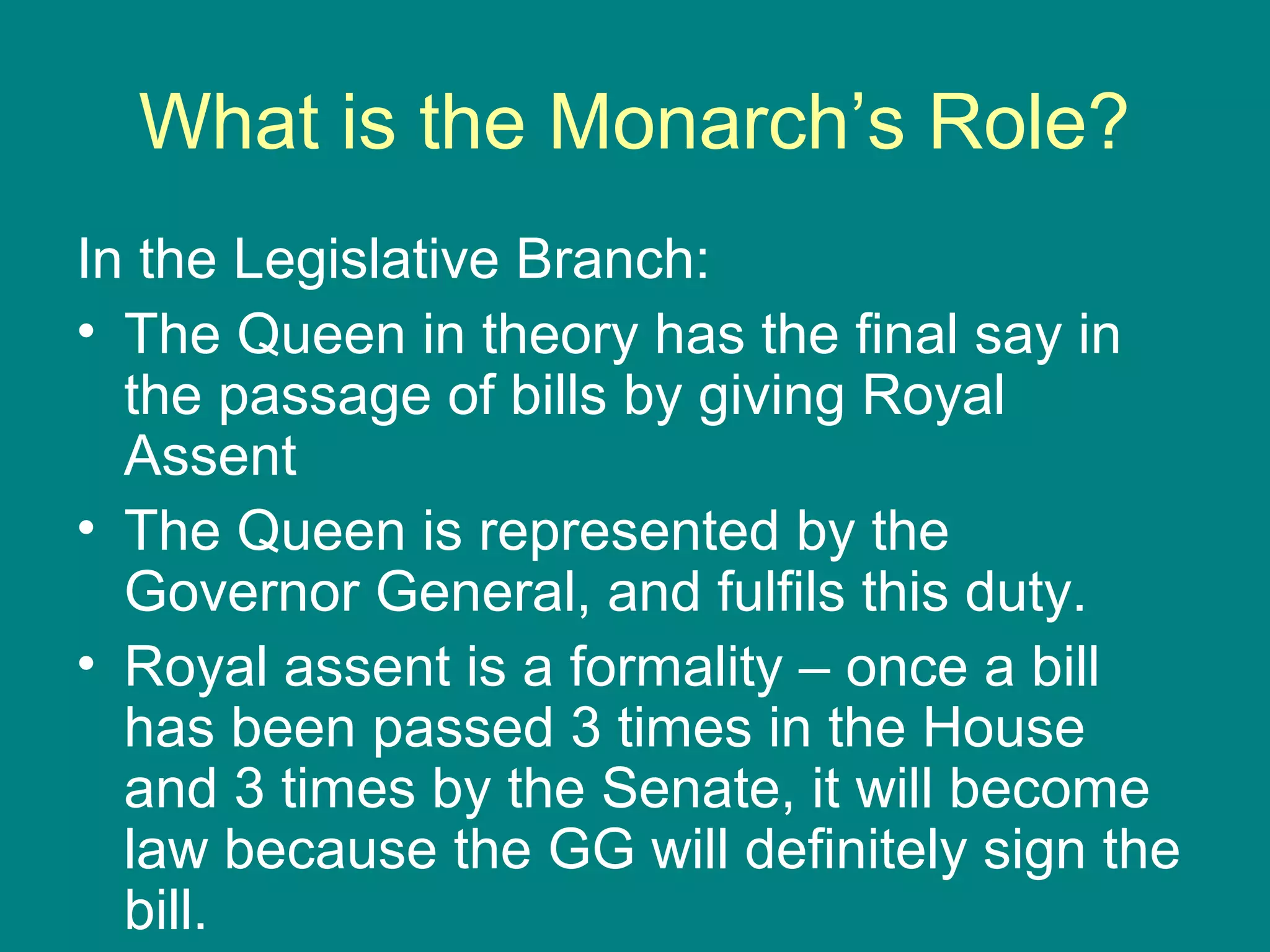What is the Monarch’s Role?
In the Legislative Branch:
• The Queen in theory has the final say in
the passage of bills by giving Royal
Assent
• The Queen is represented by the
Governor General, and fulfils this duty.
• Royal assent is a formality – once a bill
has been passed 3 times in the House
and 3 times by the Senate, it will become
law because the GG will definitely sign the
bill.
 