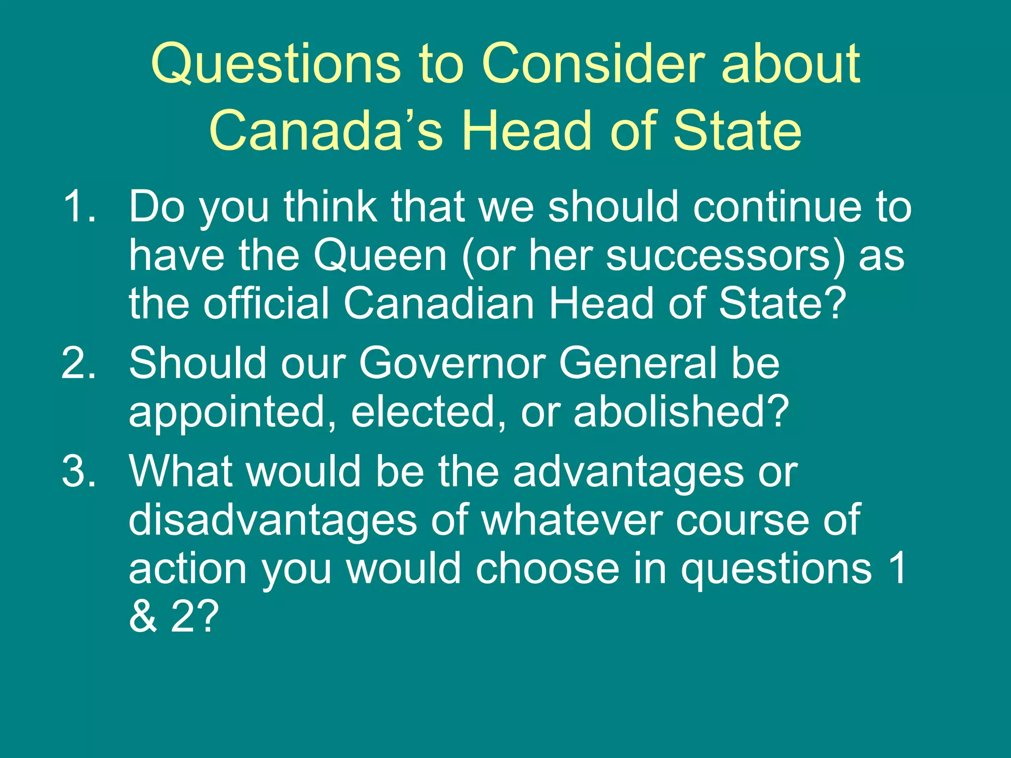 Questions to Consider about
Canada’s Head of State
1. Do you think that we should continue to
have the Queen (or her successors) as
the official Canadian Head of State?
2. Should our Governor General be
appointed, elected, or abolished?
3. What would be the advantages or
disadvantages of whatever course of
action you would choose in questions 1
& 2?
 