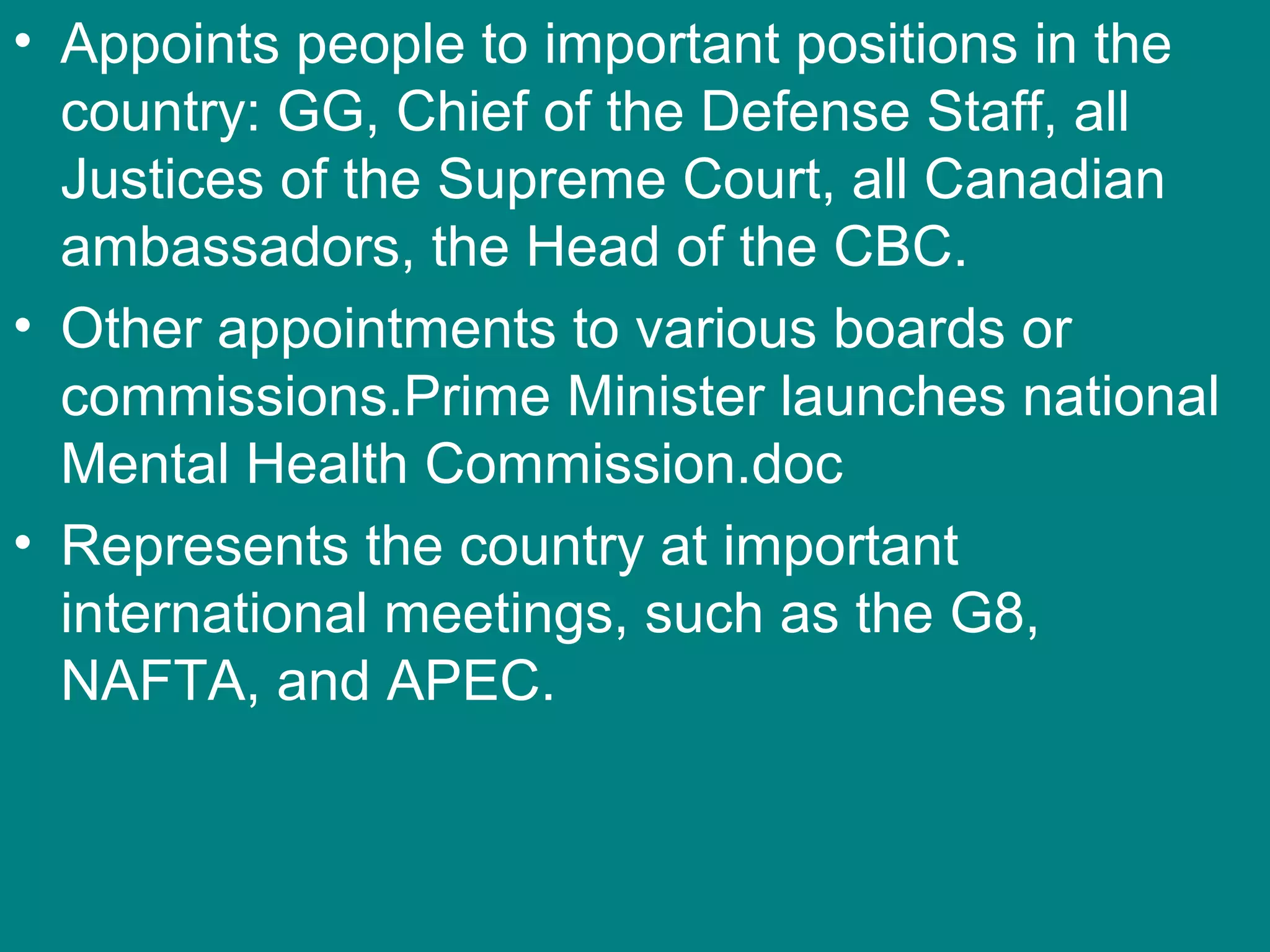 • Appoints people to important positions in the
country: GG, Chief of the Defense Staff, all
Justices of the Supreme Court, all Canadian
ambassadors, the Head of the CBC.
• Other appointments to various boards or
commissions.Prime Minister launches national
Mental Health Commission.doc
• Represents the country at important
international meetings, such as the G8,
NAFTA, and APEC.
 