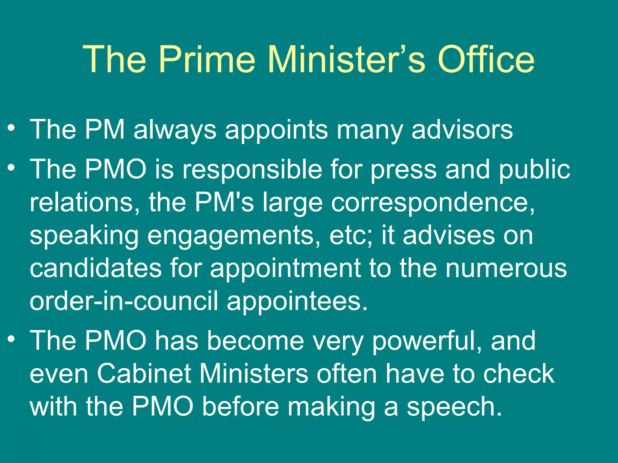 The Prime Minister’s Office
• The PM always appoints many advisors
• The PMO is responsible for press and public
relations, the PM's large correspondence,
speaking engagements, etc; it advises on
candidates for appointment to the numerous
order-in-council appointees.
• The PMO has become very powerful, and
even Cabinet Ministers often have to check
with the PMO before making a speech.
 