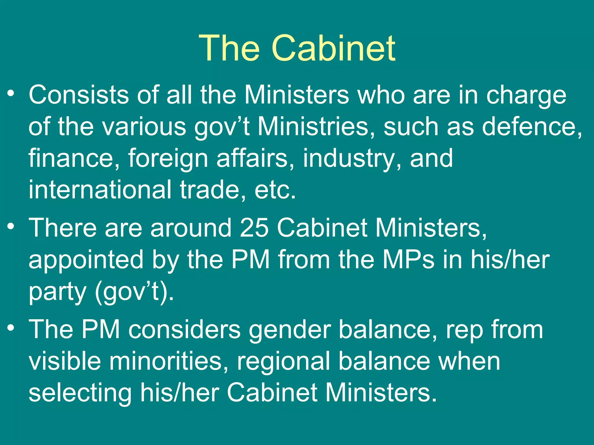 The Cabinet
• Consists of all the Ministers who are in charge
of the various gov’t Ministries, such as defence,
finance, foreign affairs, industry, and
international trade, etc.
• There are around 25 Cabinet Ministers,
appointed by the PM from the MPs in his/her
party (gov’t).
• The PM considers gender balance, rep from
visible minorities, regional balance when
selecting his/her Cabinet Ministers.
 