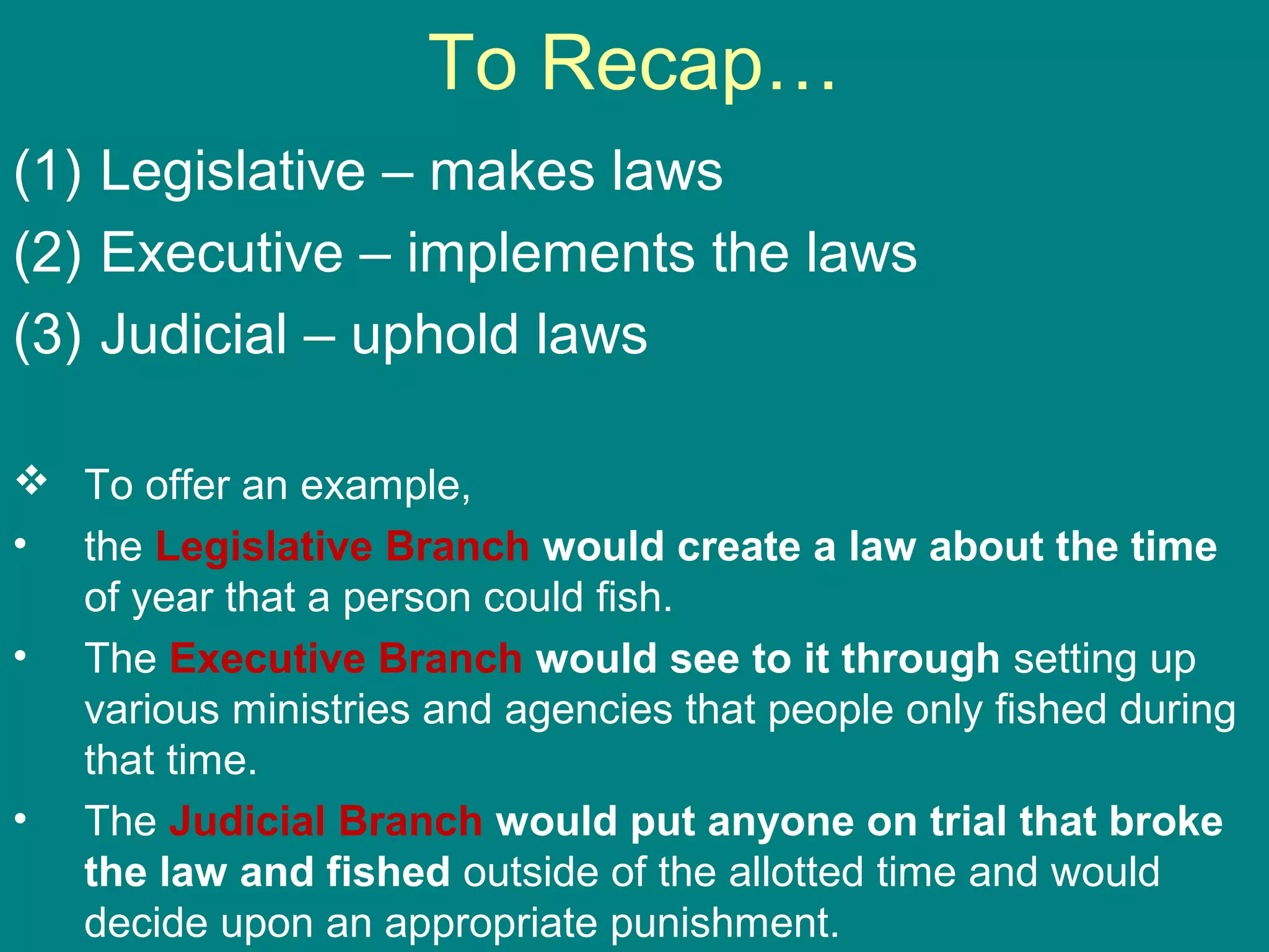 To Recap…
(1) Legislative – makes laws
(2) Executive – implements the laws
(3) Judicial – uphold laws
 To offer an example,
• the Legislative Branch would create a law about the time
of year that a person could fish.
• The Executive Branch would see to it through setting up
various ministries and agencies that people only fished during
that time.
• The Judicial Branch would put anyone on trial that broke
the law and fished outside of the allotted time and would
decide upon an appropriate punishment.
 