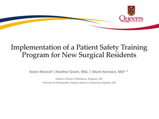 Implementation of a Patient Safety Training 
Program for New Surgical Residents 
Kevin Morash1; Heather Grant, MSc.2; Mark Harrison, MD1, 2 
1Queen’s School of Medicine, Kingston, ON 
2Division of Orthopaedic Surgery, Queen’s University, Kingston, ON 
 