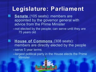 Legislature: Parliament Senate  (105 seats): members are appointed by the governor general with advice from the Prime Minister --not elected by the people; can serve until they are 75 years old House of Commons  (308 seats): members are directly elected by the people --serve 5 year terms --largest political party in the House elects the Prime Minister 