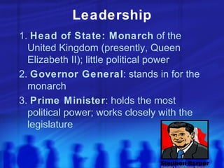 Leadership 1.  Head of State: Monarch  of the United Kingdom (presently, Queen Elizabeth II); little political power 2.  Governor General : stands in for the monarch 3.  Prime Minister : holds the most political power; works closely with the legislature 