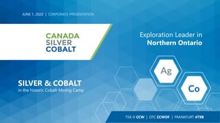 TSX-V CCW | OTC CCWOF | FRANKFURT 4T9B
Exploration Leader in
Northern Ontario
TSX-V CCW | OTC CCWOF | FRANKFURT 4T9B
JUNE 1, 2020 | CORPORATE PRESENTATION
SILVER & COBALT
in the historic Cobalt Mining Camp
 