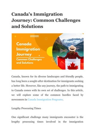 Canada's Immigration
Journey: Common Challenges
and Solutions
Canada, known for its diverse landscapes and friendly people,
has long been a sought-after destination for immigrants seeking
a better life. However, like any journey, the path to immigrating
to Canada comes with its own set of challenges. In this article,
we will explore some of the common hurdles faced by
newcomers in Canada Immigration Programs.
Lengthy Processing Times
One significant challenge many immigrants encounter is the
lengthy processing times involved in the immigration
 