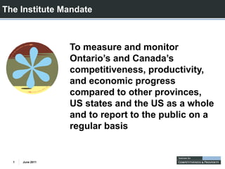 The Institute Mandate



                  To measure and monitor
                  Ontario’s and Canada’s
                  competitiveness, productivity,
                  and economic progress
                  compared to other provinces,
                      p               p         ,
                  US states and the US as a whole
                  and to report to the public on a
                  regular basis


  1   June 2011
 