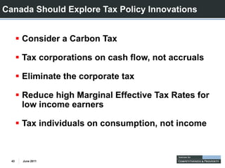 Canada Should Explore Tax Policy Innovations


       Consider a Carbon Tax

       Tax corporations on cash flow, not accruals

       Eliminate the corporate tax

       Reduce high Marginal Effective Tax Rates for
       low income earners

       Tax i di id l
       T individuals on consumption, not income
                                i        i



  43   June 2011
 