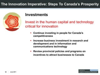 The Innovation Imperative: Steps To Canada’s Prosperity

                   Investments
                   Invest in the human capital and technology
                   critical for innovation
                       Continue investing in people for Canada’s
                       C ti     i    ti i        l f C      d ’
                       competitiveness
                       Increase business investment in research and
                       development and in information and
                       d    l      t di i f      ti      d
                       communications technology
                       Review provincial policies and programs on
                       incentives to attract businesses to Canada




  62   June 2011
 