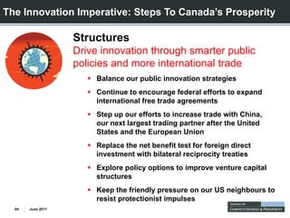 The Innovation Imperative: Steps To Canada’s Prosperity

                   Structures
                   Drive innovation through smarter public
                   policies and more international trade
                        Balance our public innovation strategies
                        Continue to encourage federal efforts to expand
                        international free trade agreements
                        Step up our efforts to increase trade with China,
                        our next largest trading partner after the United
                        States and the European Union
                        Replace the net benefit test for foreign direct
                        investment with bilateral reciprocity treaties
                        Explore policy options to improve venture capital
                        structures
                        Keep the friendly pressure on our US neighbours to
                        resist protectionist impulses
  64   June 2011
 