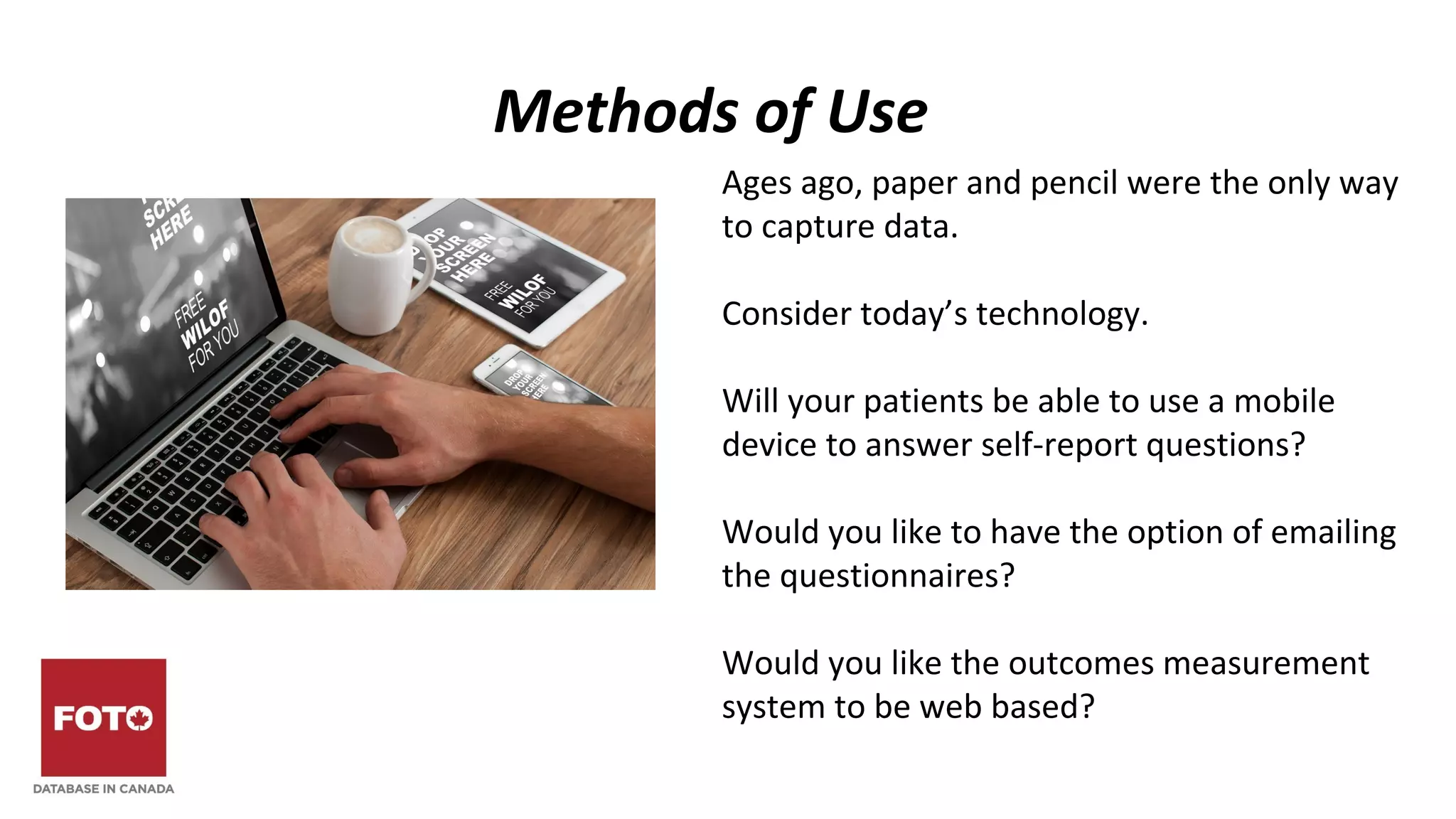 Methods of Use
Ages ago, paper and pencil were the only way
to capture data.
Consider today’s technology.
Will your patients be able to use a mobile
device to answer self-report questions?
Would you like to have the option of emailing
the questionnaires?
Would you like the outcomes measurement
system to be web based?
 