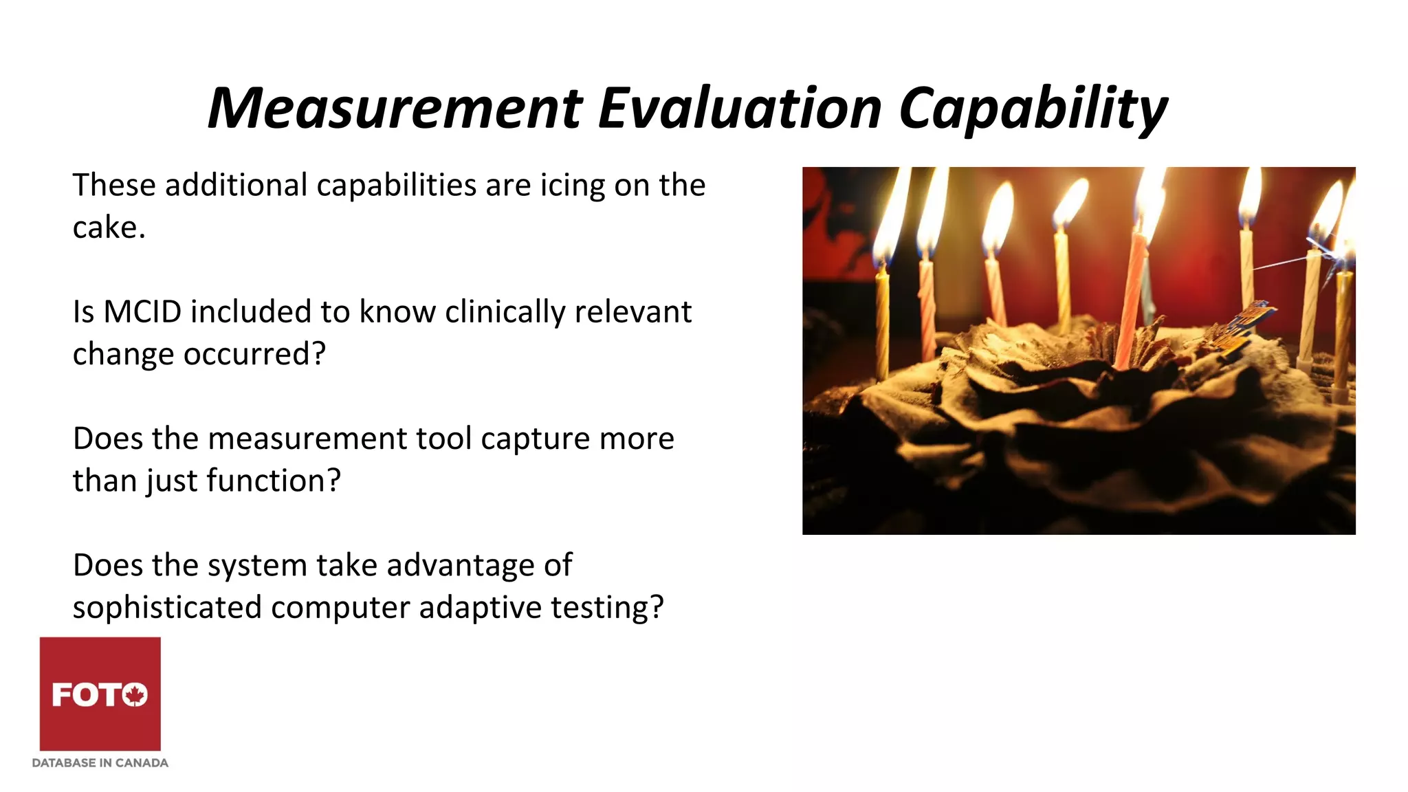 Measurement Evaluation Capability
These additional capabilities are icing on the
cake.
Is MCID included to know clinically relevant
change occurred?
Does the measurement tool capture more
than just function?
Does the system take advantage of
sophisticated computer adaptive testing?
 