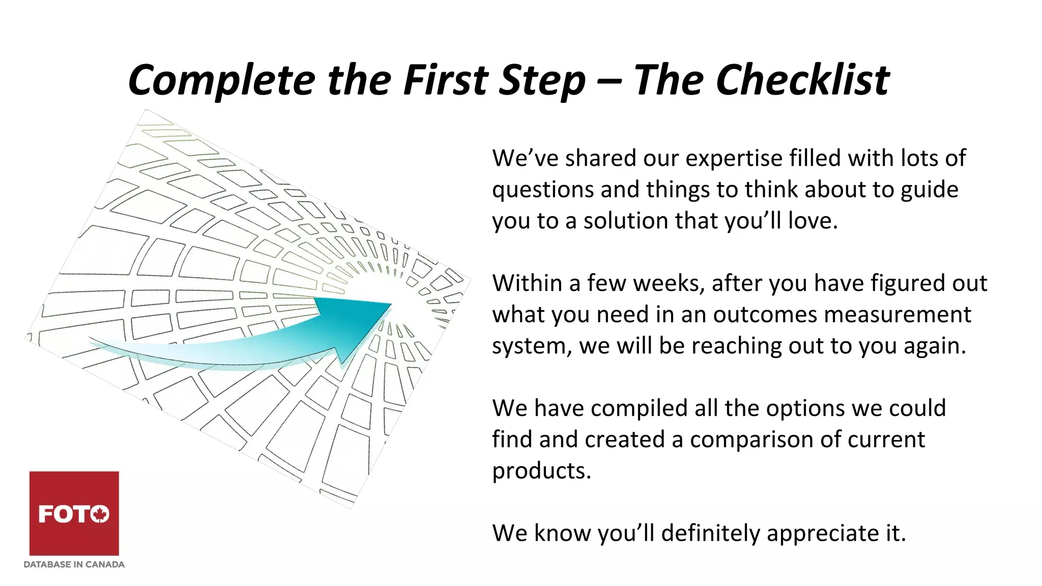Complete the First Step – The Checklist
We’ve shared our expertise filled with lots of
questions and things to think about to guide
you to a solution that you’ll love.
Within a few weeks, after you have figured out
what you need in an outcomes measurement
system, we will be reaching out to you again.
We have compiled all the options we could
find and created a comparison of current
products.
We know you’ll definitely appreciate it.
 