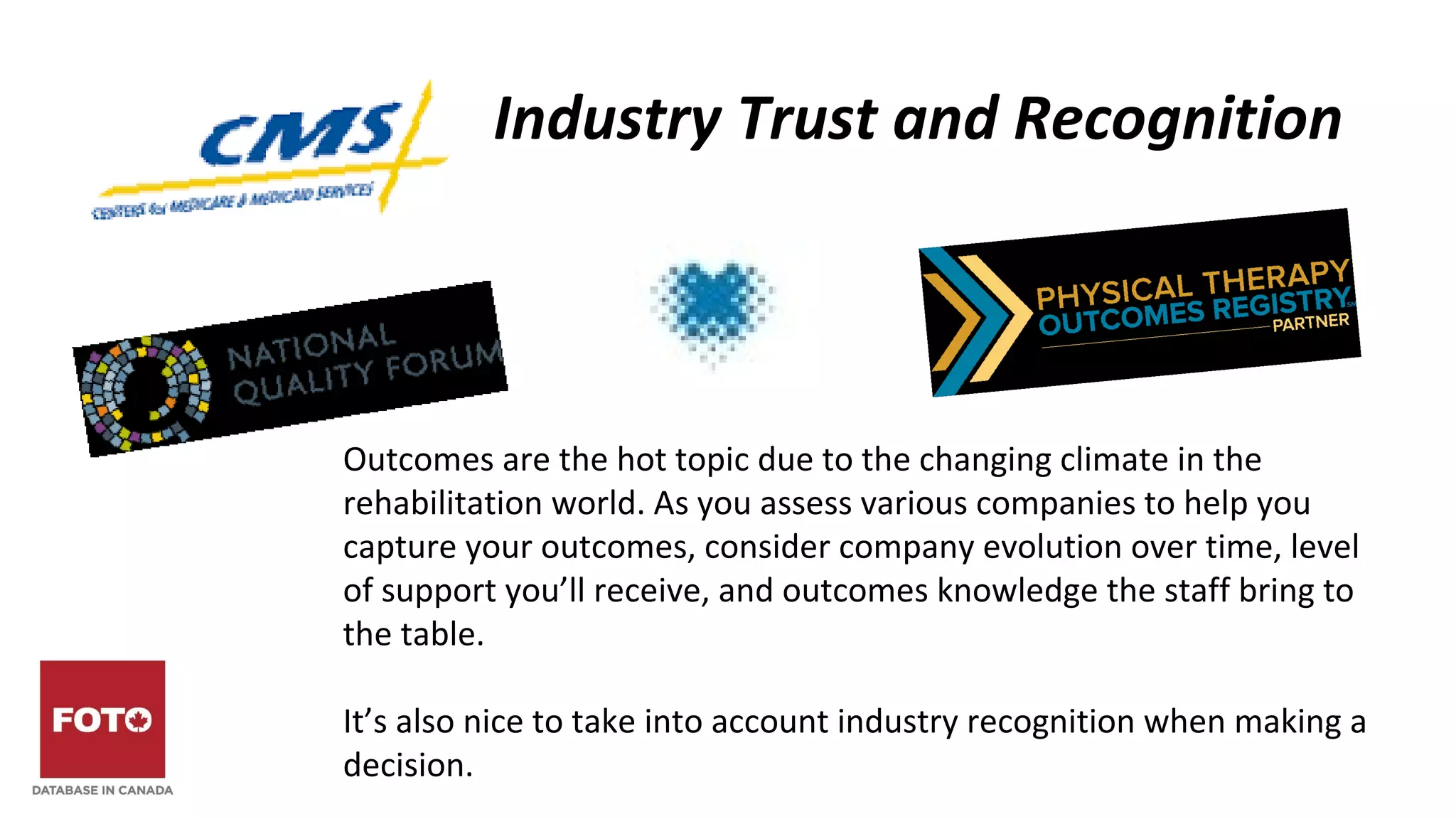 Industry Trust and Recognition
Outcomes are the hot topic due to the changing climate in the
rehabilitation world. As you assess various companies to help you
capture your outcomes, consider company evolution over time, level
of support you’ll receive, and outcomes knowledge the staff bring to
the table.
It’s also nice to take into account industry recognition when making a
decision.
 