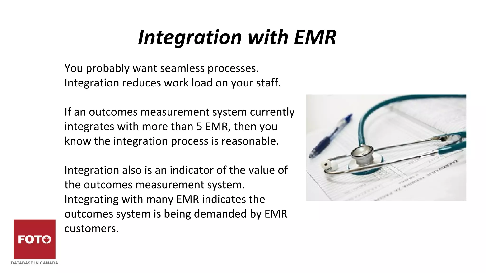Integration with EMR
You probably want seamless processes.
Integration reduces work load on your staff.
If an outcomes measurement system currently
integrates with more than 5 EMR, then you
know the integration process is reasonable.
Integration also is an indicator of the value of
the outcomes measurement system.
Integrating with many EMR indicates the
outcomes system is being demanded by EMR
customers.
 