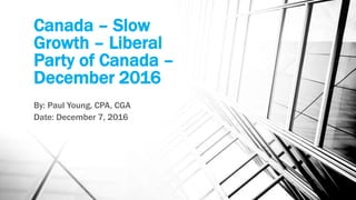 Canada – Slow
Growth – Liberal
Party of Canada –
December 2016
By: Paul Young, CPA, CGA
Date: December 7, 2016
 