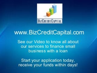 www.BizCreditCapital.com 
See our Video to know all about 
our services to finance small 
business with a loan 
Start your application today, 
receive your funds within days! 

