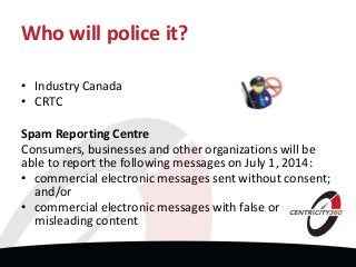 Who will police it?
• Industry Canada
• CRTC
Spam Reporting Centre
Consumers, businesses and other organizations will be
able to report the following messages on July 1, 2014:
• commercial electronic messages sent without consent;
and/or
• commercial electronic messages with false or
misleading content
 