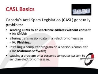 CASL Basics
Canada’s Anti-Spam Legislation (CASL) generally
prohibits:
• sending CEMs to an electronic address without consent
= No SPAM;
• altering transmission data in an electronic message
= No Phishing;
• installing a computer program on a person's computer
= No Malicious software;
• causing a program on a person's computer system to
send an electronic message.
 