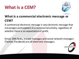 What is a CEM?
What is a commercial electronic message or
CEM?
A commercial electronic message is any electronic message that
encourages participation in a commercial activity, regardless of
whether there is an expectation of profit.
Email, SMS Texts, instant messages and social network messages
(Twitter, Facebook) are all electronic messages.
 