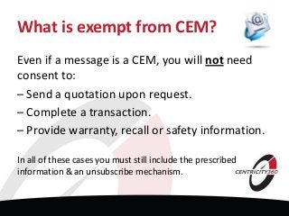What is exempt from CEM?
Even if a message is a CEM, you will not need
consent to:
– Send a quotation upon request.
– Complete a transaction.
– Provide warranty, recall or safety information.
In all of these cases you must still include the prescribed
information & an unsubscribe mechanism.
 