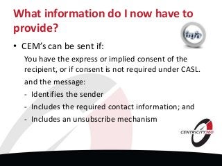 What information do I now have to
provide?
• CEM’s can be sent if:
You have the express or implied consent of the
recipient, or if consent is not required under CASL.
and the message:
- Identifies the sender
- Includes the required contact information; and
- Includes an unsubscribe mechanism
 