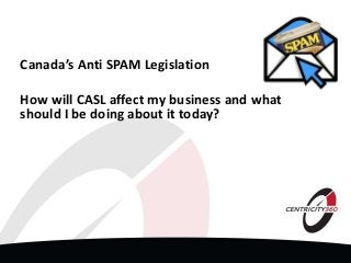Canada’s Anti SPAM Legislation
How will CASL affect my business and what
should I be doing about it today?
 