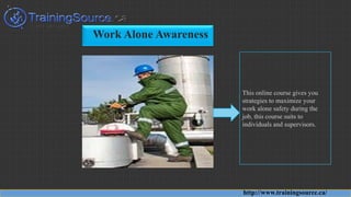 Work Alone Awareness
This online course gives you
strategies to maximize your
work alone safety during the
job, this course suits to
individuals and supervisors.
http://www.trainingsource.ca/
 