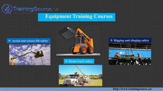 Equipment Training Courses
http://www.trainingsource.ca/
 Aerial and scissor lift safety  Rigging and slinging safety
 Boom truck safety
 