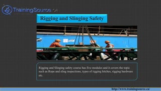 Rigging and Slinging Safety
Rigging and Slinging safety course has five modules and it covers the topic
such as Rope and sling inspections, types of rigging hitches, rigging hardware
etc.
http://www.trainingsource.ca/
 